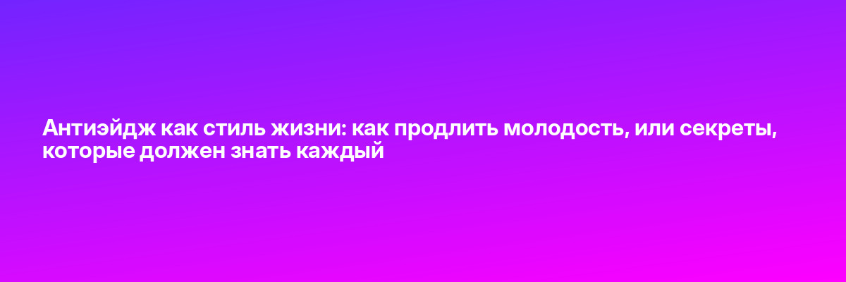 Антиэйдж как стиль жизни: как продлить молодость, или секреты, которые должен знать каждый