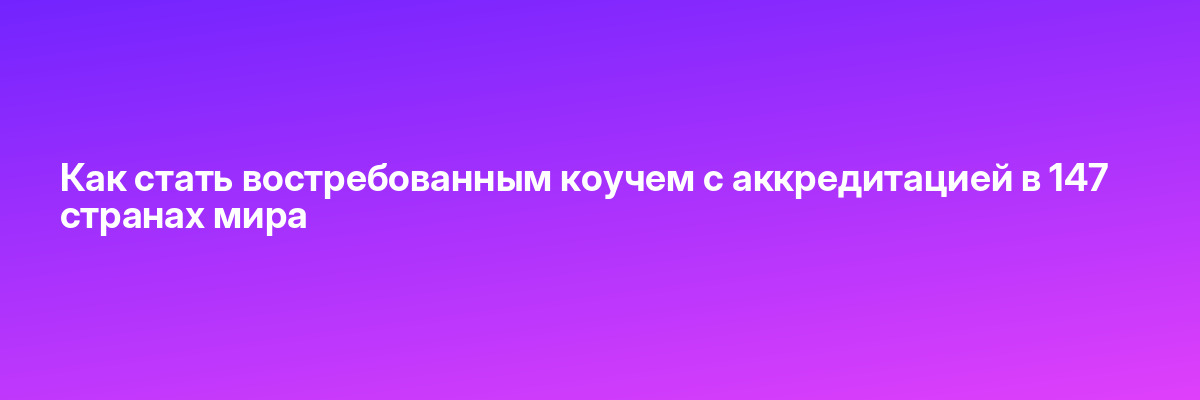 Как стать востребованным коучем с аккредитацией в 147 странах мира
