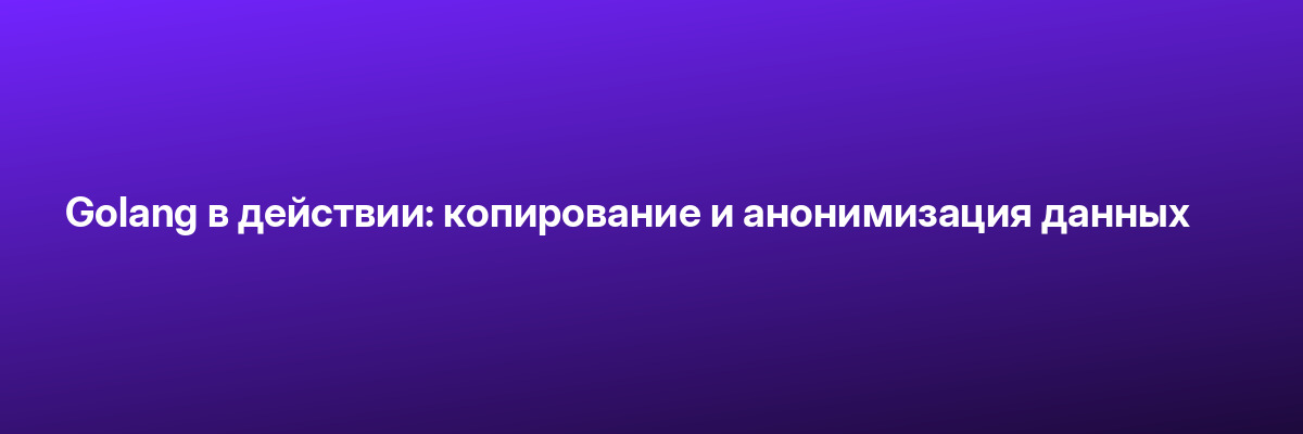 Golang в действии: копирование и анонимизация данных