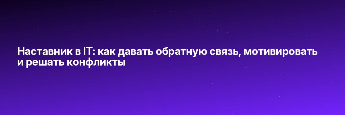 Наставник в IT: как давать обратную связь, мотивировать и решать конфликты