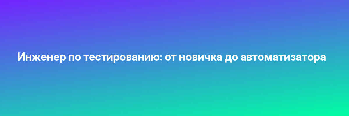 Инженер по тестированию: от новичка до автоматизатора