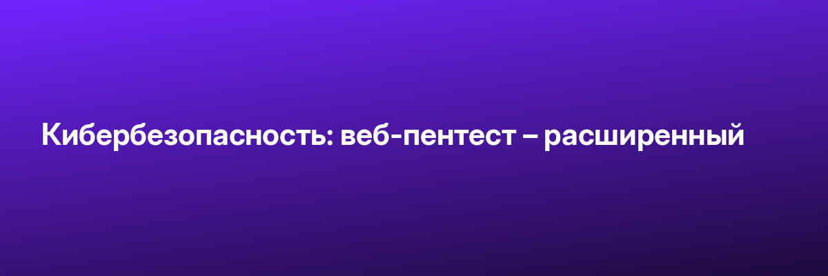 Кибербезопасность: веб-пентест – расширенный