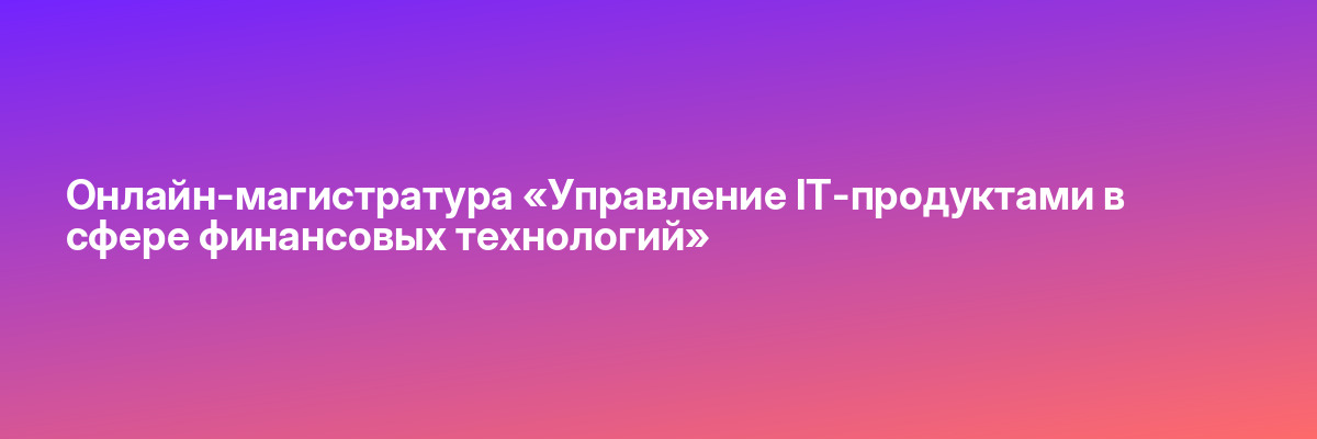 Онлайн-магистратура «Управление IT-продуктами в сфере финансовых технологий»