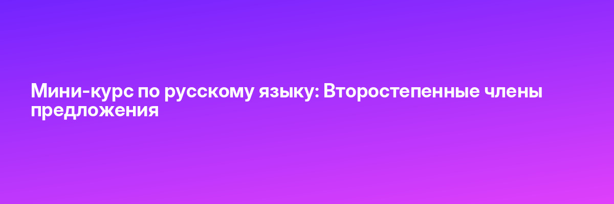 Мини-курс по русскому языку: Второстепенные члены предложения