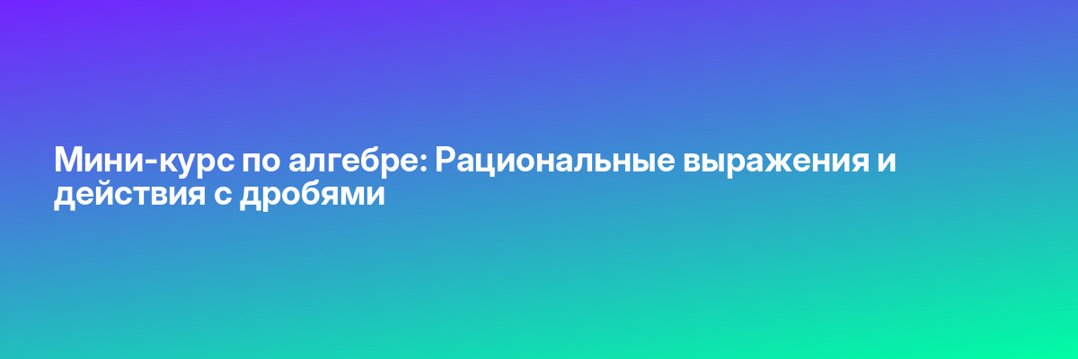 Мини-курс по алгебре: Рациональные выражения и действия с дробями