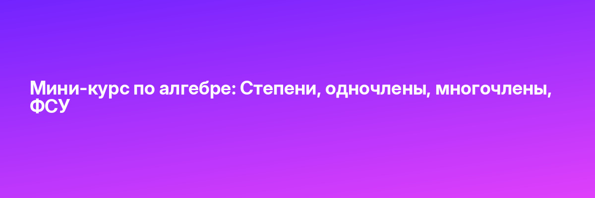Мини-курс по алгебре: Степени, одночлены, многочлены, ФСУ