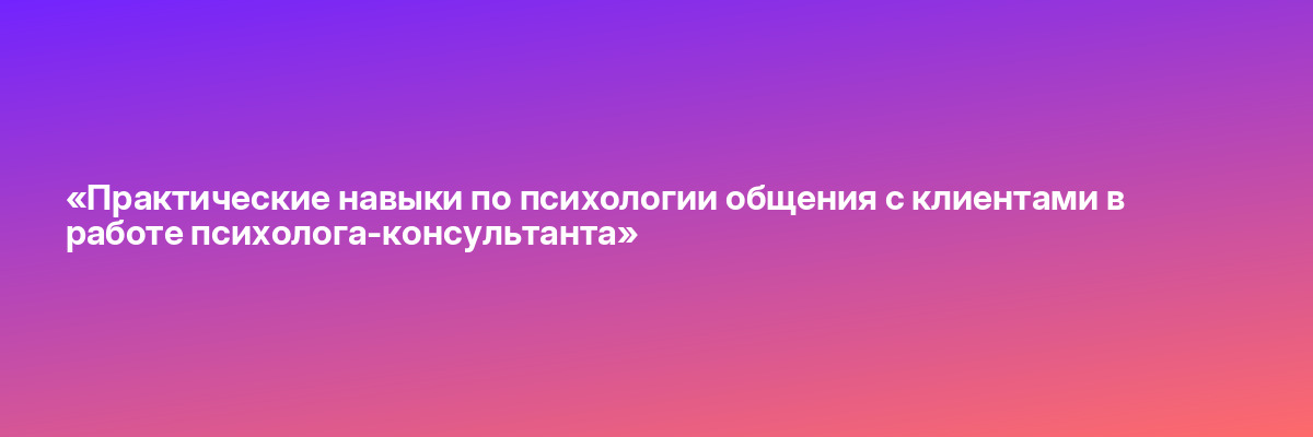 «Практические навыки по психологии общения с клиентами в работе психолога-консультанта»