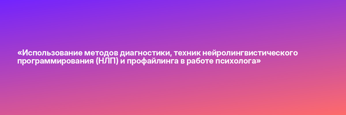 «Использование методов диагностики, техник нейролингвистического программирования (НЛП) и профайлинга в работе психолога»