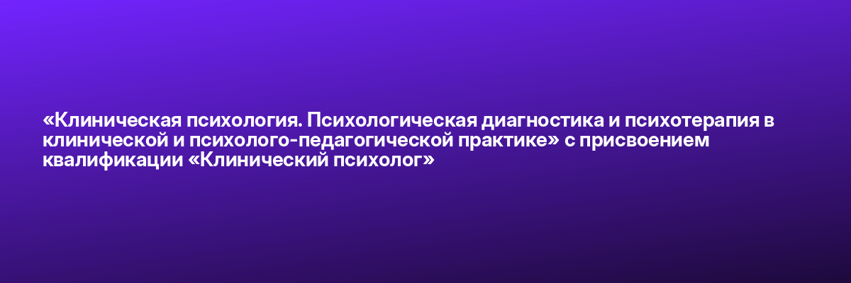 «Клиническая психология. Психологическая диагностика и психотерапия в клинической и психолого-педагогической практике» с присвоением квалификации «Клинический психолог»
