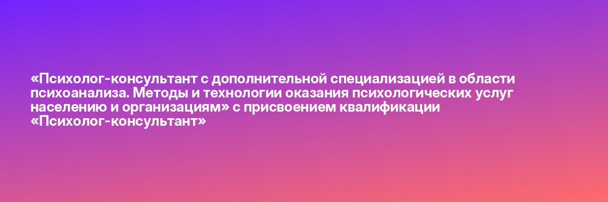 «Психолог-консультант с дополнительной специализацией в области психоанализа. Методы и технологии оказания психологических услуг населению и организациям» с присвоением квалификации «Психолог-консультант»