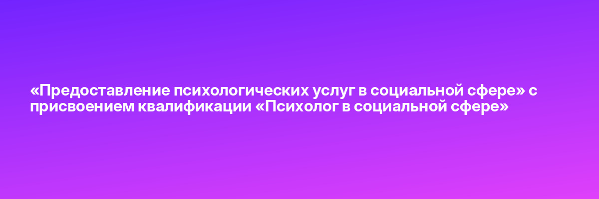 «Предоставление психологических услуг в социальной сфере» с присвоением квалификации «Психолог в социальной сфере»