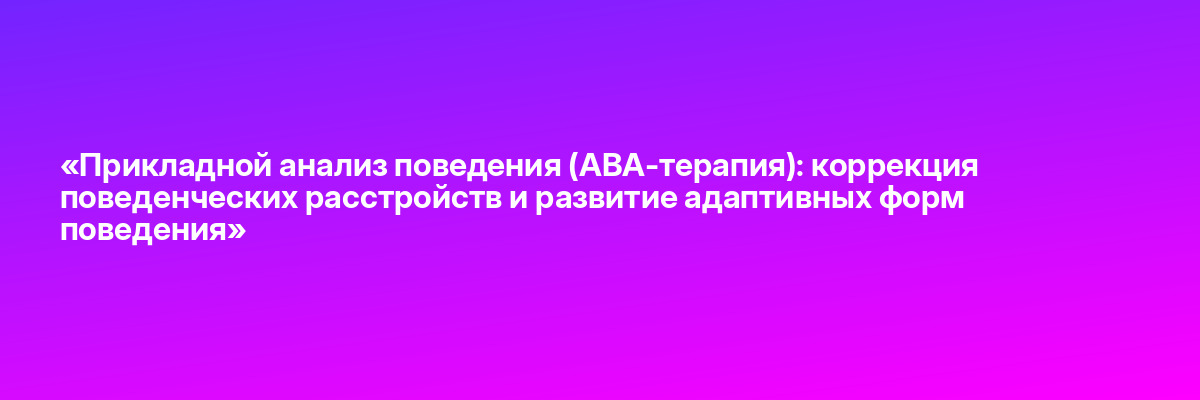 «Прикладной анализ поведения (АВА-терапия): коррекция поведенческих расстройств и развитие адаптивных форм поведения»