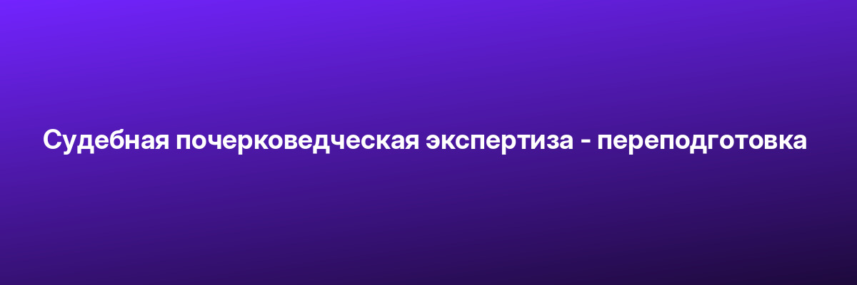 Судебная почерковедческая экспертиза — переподготовка