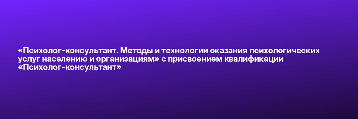 «Психолог-консультант. Методы и технологии оказания психологических услуг населению и организациям» с присвоением квалификации «Психолог-консультант»