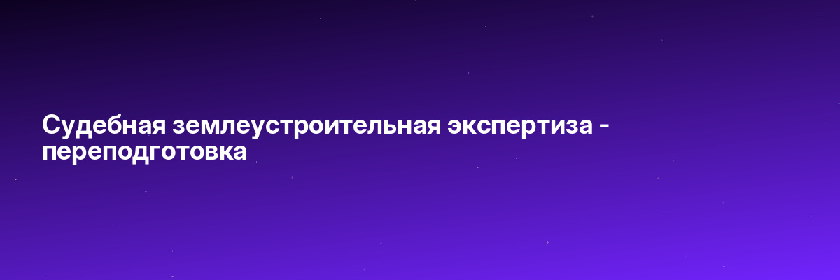 Судебная землеустроительная экспертиза — переподготовка