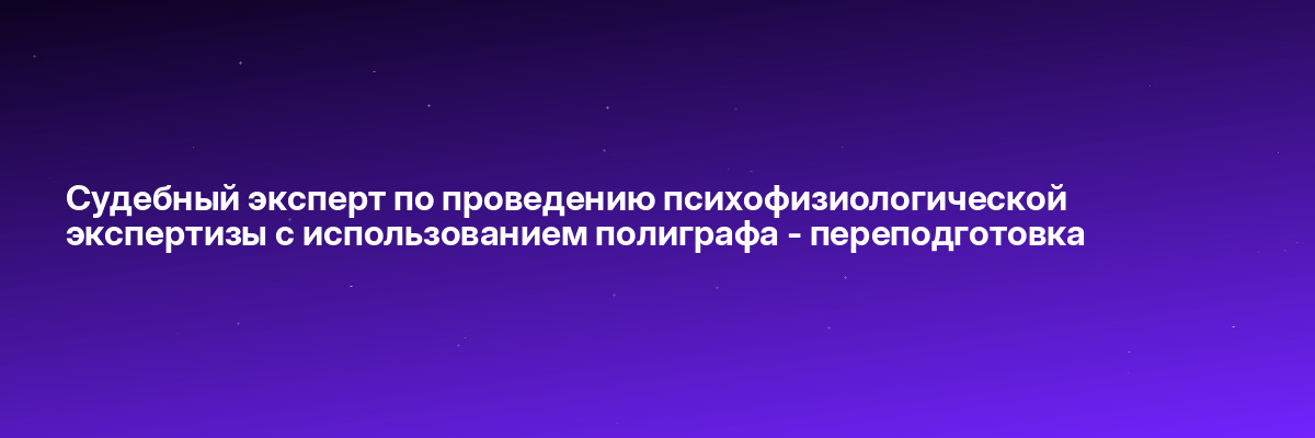 Судебный эксперт по проведению психофизиологической экспертизы с использованием полиграфа — переподготовка