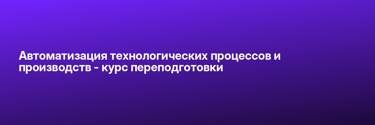 Автоматизация технологических процессов и производств — курс переподготовки