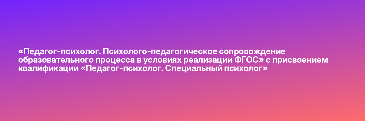 «Педагог-психолог. Психолого-педагогическое сопровождение образовательного процесса в условиях реализации ФГОС» с присвоением квалификации «Педагог-психолог. Специальный психолог»