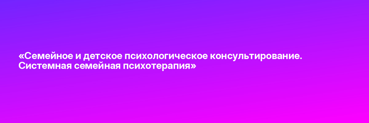 «Семейное и детское психологическое консультирование. Системная семейная психотерапия»