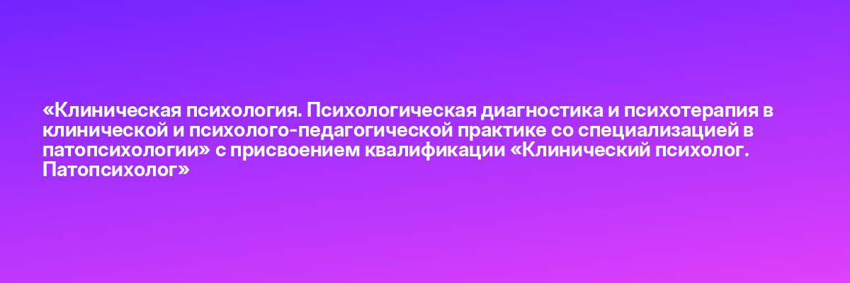 «Клиническая психология. Психологическая диагностика и психотерапия в клинической и психолого-педагогической практике со специализацией в патопсихологии» с присвоением квалификации «Клинический психолог. Патопсихолог»