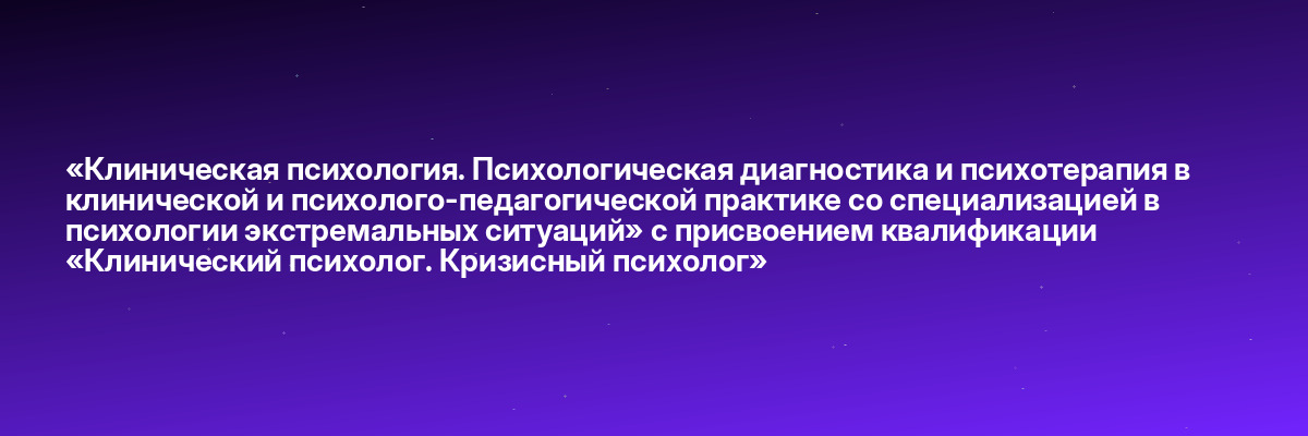 «Клиническая психология. Психологическая диагностика и психотерапия в клинической и психолого-педагогической практике со специализацией в психологии экстремальных ситуаций» с присвоением квалификации «Клинический психолог. Кризисный психолог»