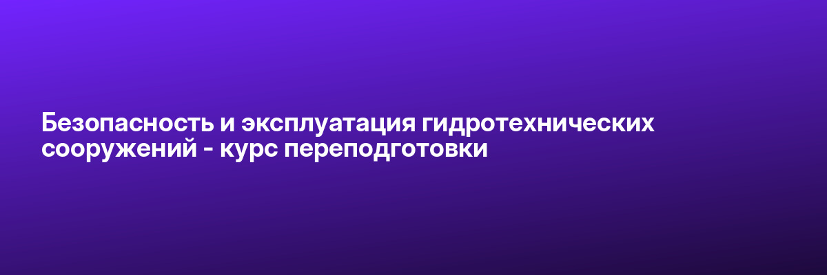 Безопасность и эксплуатация гидротехнических сооружений — курс переподготовки