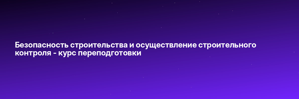 Безопасность строительства и осуществление строительного контроля — курс переподготовки