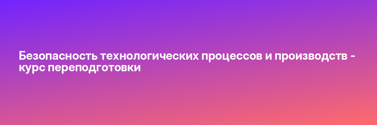 Безопасность технологических процессов и производств — курс переподготовки