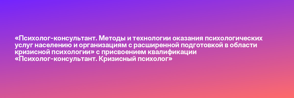 «Психолог-консультант. Методы и технологии оказания психологических услуг населению и организациям с расширенной подготовкой в области кризисной психологии» с присвоением квалификации «Психолог-консультант. Кризисный психолог»