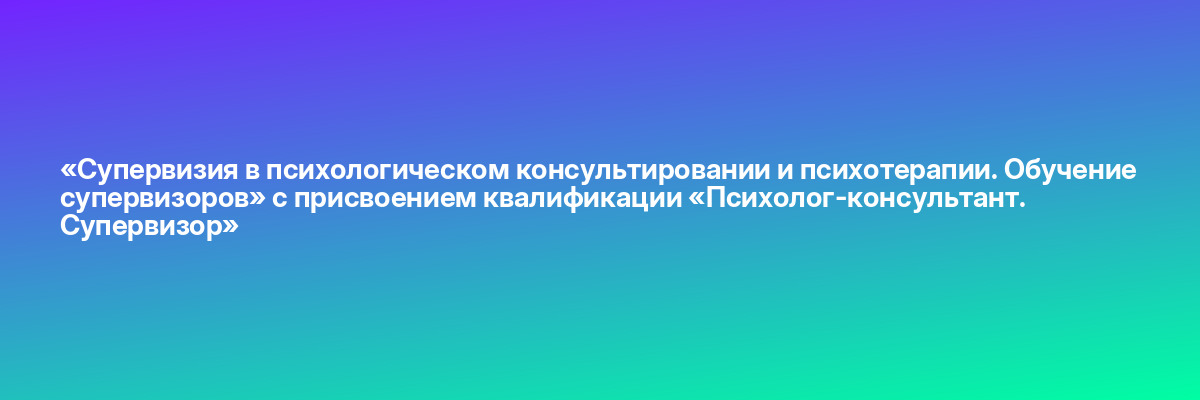 «Супервизия в психологическом консультировании и психотерапии. Обучение супервизоров» с присвоением квалификации «Психолог-консультант. Супервизор»