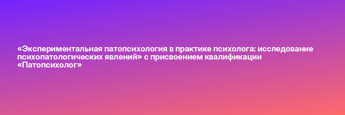 «Экспериментальная патопсихология в практике психолога: исследование психопатологических явлений» с присвоением квалификации «Патопсихолог»
