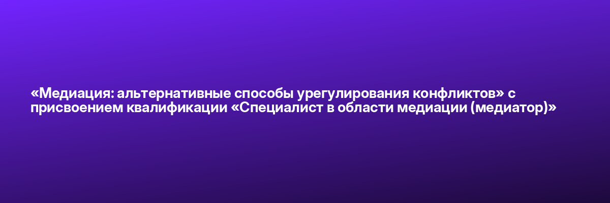 «Медиация: альтернативные способы урегулирования конфликтов» с присвоением квалификации «Специалист в области медиации (медиатор)»