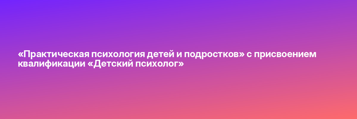 «Практическая психология детей и подростков» с присвоением квалификации «Детский психолог»