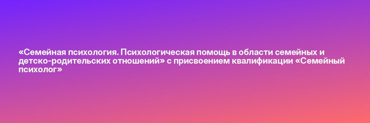 «Семейная психология. Психологическая помощь в области семейных и детско-родительских отношений» с присвоением квалификации «Семейный психолог»