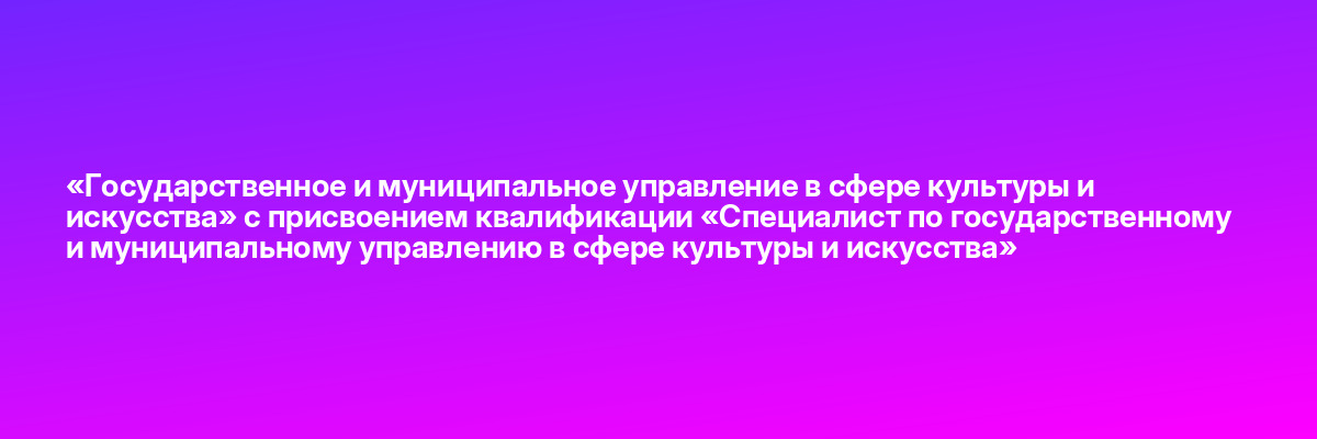 «Государственное и муниципальное управление в сфере культуры и искусства» с присвоением квалификации «Специалист по государственному и муниципальному управлению в сфере культуры и искусства»