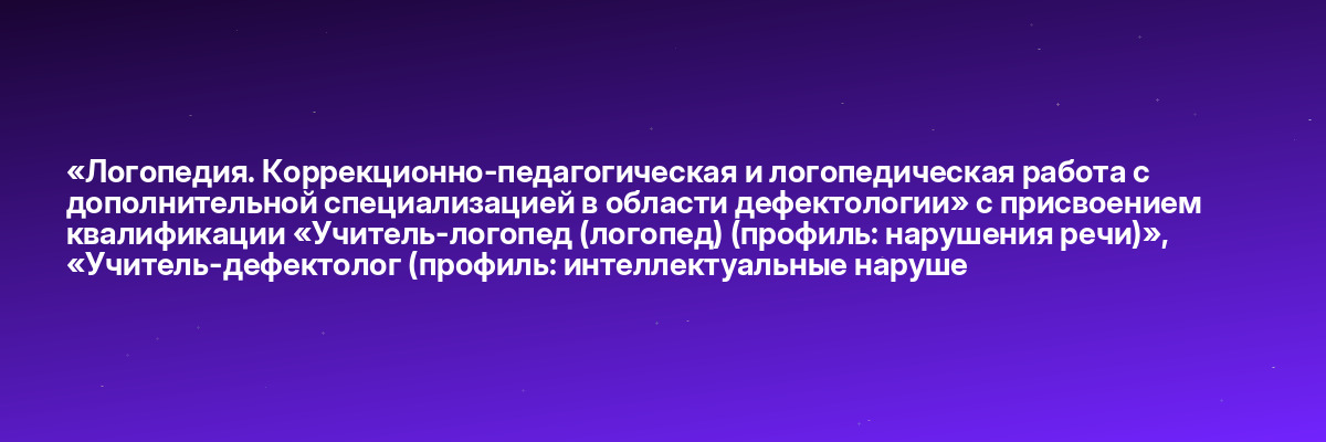«Логопедия. Коррекционно-педагогическая и логопедическая работа с дополнительной специализацией в области дефектологии» с присвоением квалификации «Учитель-логопед (логопед) (профиль: нарушения речи)», «Учитель-дефектолог (профиль: интеллектуальные наруше
