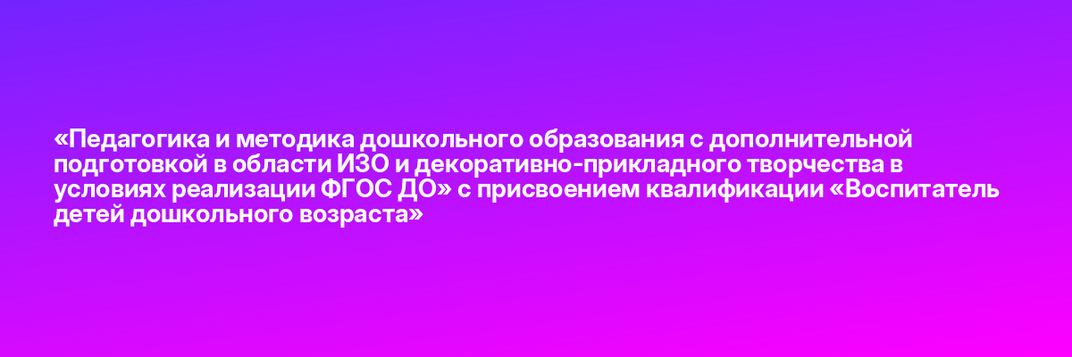 «Педагогика и методика дошкольного образования с дополнительной подготовкой в области ИЗО и декоративно-прикладного творчества в условиях реализации ФГОС ДО» с присвоением квалификации «Воспитатель детей дошкольного возраста»