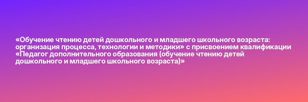 «Обучение чтению детей дошкольного и младшего школьного возраста: организация процесса, технологии и методики» с присвоением квалификации «Педагог дополнительного образования (обучение чтению детей дошкольного и младшего школьного возраста)»