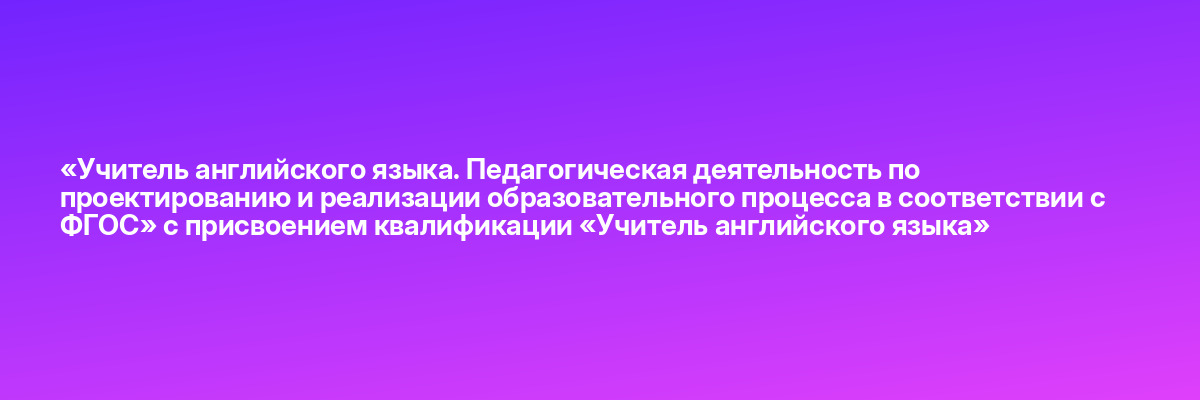 «Учитель английского языка. Педагогическая деятельность по проектированию и реализации образовательного процесса в соответствии с ФГОС» с присвоением квалификации «Учитель английского языка»