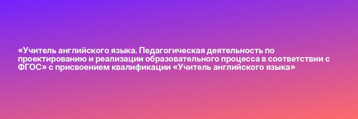 «Учитель английского языка. Педагогическая деятельность по проектированию и реализации образовательного процесса в соответствии с ФГОС» с присвоением квалификации «Учитель английского языка»