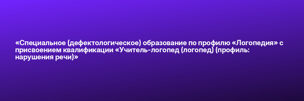 «Специальное (дефектологическое) образование по профилю «Логопедия» с присвоением квалификации «Учитель-логопед (логопед) (профиль: нарушения речи)»