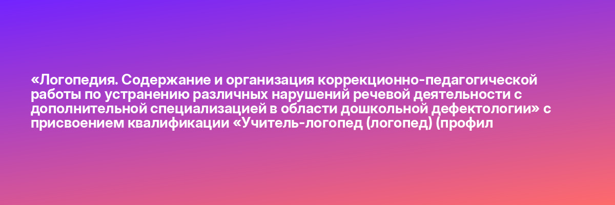 «Логопедия. Содержание и организация коррекционно-педагогической работы по устранению различных нарушений речевой деятельности с дополнительной специализацией в области дошкольной дефектологии» с присвоением квалификации «Учитель-логопед (логопед) (профил