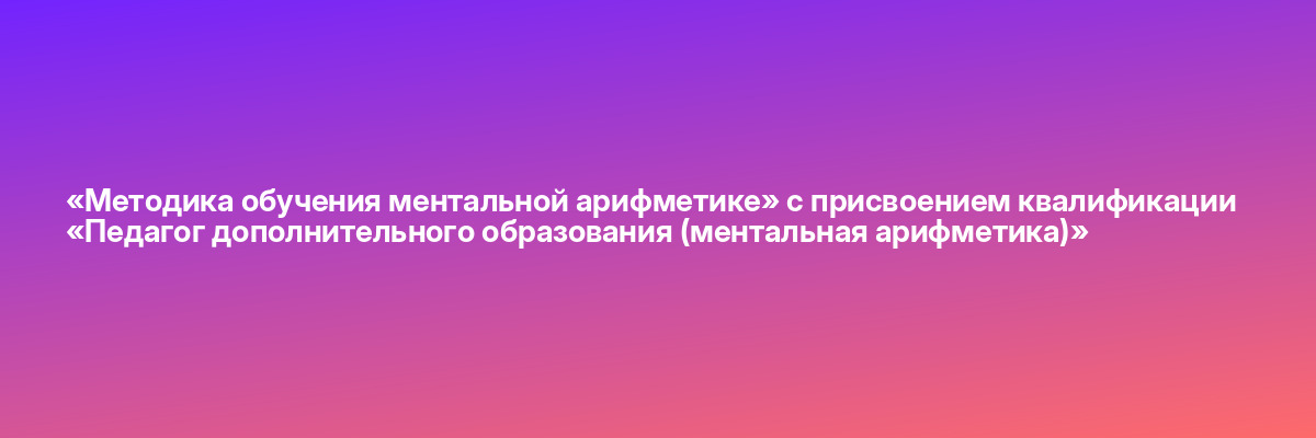 «Методика обучения ментальной арифметике» с присвоением квалификации «Педагог дополнительного образования (ментальная арифметика)»