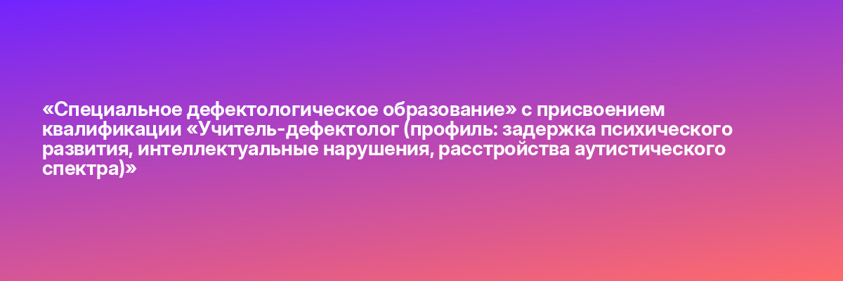 «Специальное дефектологическое образование» с присвоением квалификации «Учитель-дефектолог (профиль: задержка психического развития, интеллектуальные нарушения, расстройства аутистического спектра)»