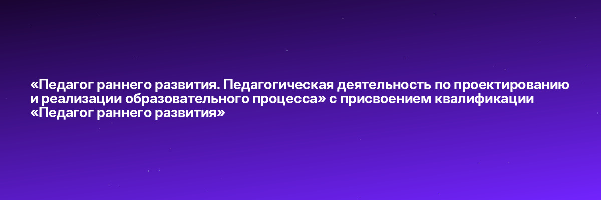 «Педагог раннего развития. Педагогическая деятельность по проектированию и реализации образовательного процесса» с присвоением квалификации «Педагог раннего развития»