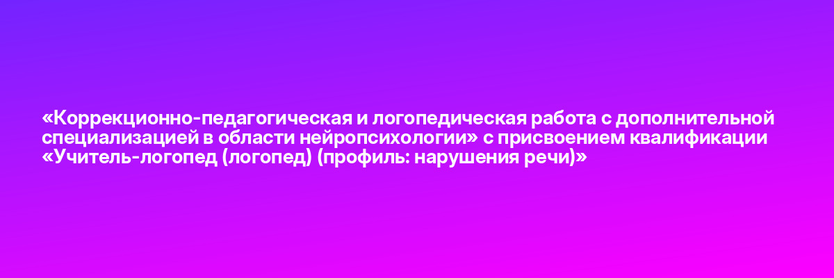 «Коррекционно-педагогическая и логопедическая работа с дополнительной специализацией в области нейропсихологии» с присвоением квалификации «Учитель-логопед (логопед) (профиль: нарушения речи)»