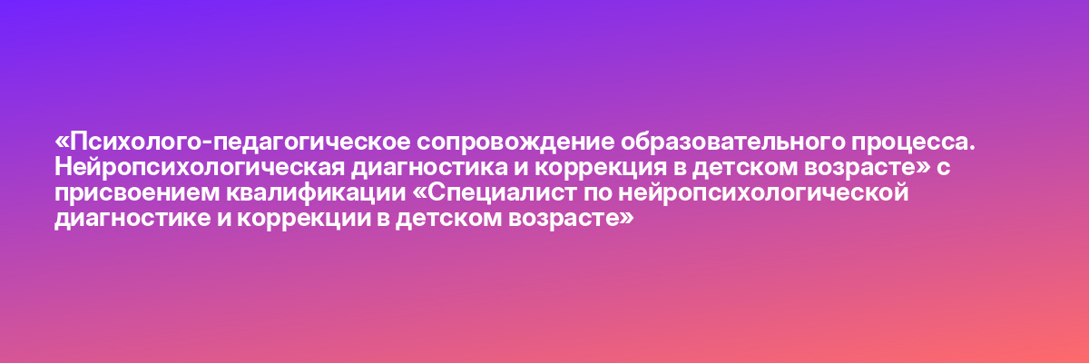 «Психолого-педагогическое сопровождение образовательного процесса. Нейропсихологическая диагностика и коррекция в детском возрасте» с присвоением квалификации «Специалист по нейропсихологической диагностике и коррекции в детском возрасте»
