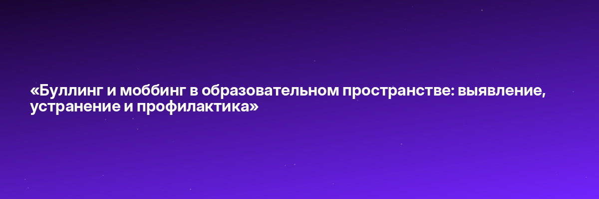 «Буллинг и моббинг в образовательном пространстве: выявление, устранение и профилактика»