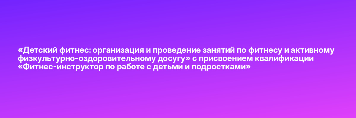 «Детский фитнес: организация и проведение занятий по фитнесу и активному физкультурно-оздоровительному досугу» с присвоением квалификации «Фитнес-инструктор по работе с детьми и подростками»