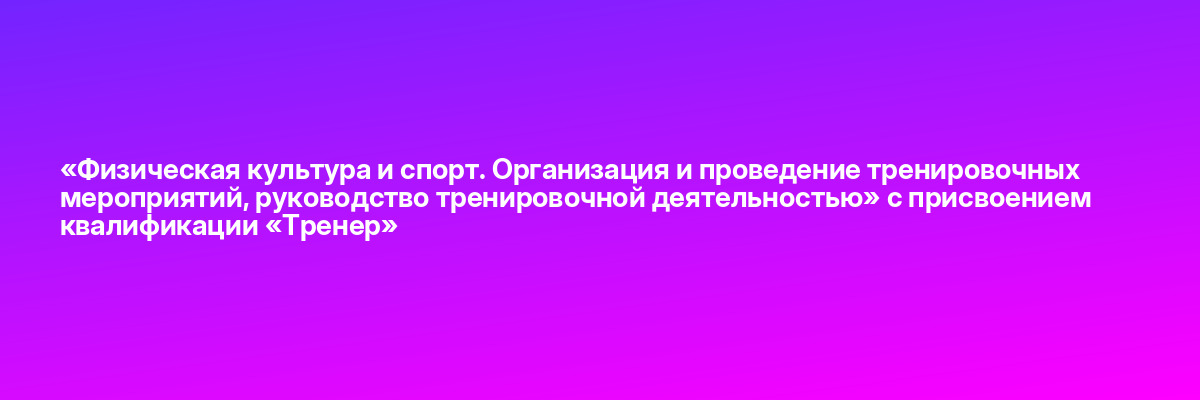 «Физическая культура и спорт. Организация и проведение тренировочных мероприятий, руководство тренировочной деятельностью» с присвоением квалификации «Тренер»